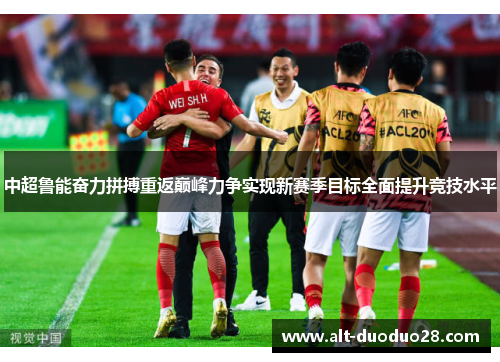 中超鲁能奋力拼搏重返巅峰力争实现新赛季目标全面提升竞技水平 中超鲁能奋力拼搏重返巅峰力争实现新赛季目标全面提升竞技水平